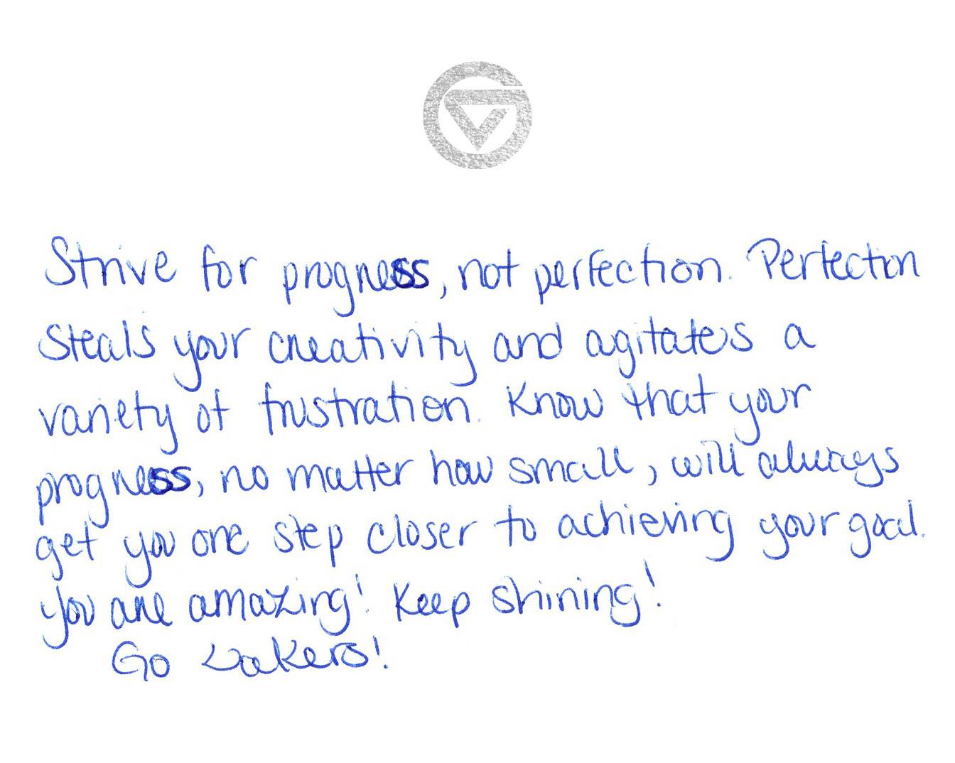 Strive for progress, not perfection. Perfection steals your creativity and agitates a variety of frustration. Know that your progress, no matter how small, will always get you one step closer to achieving your goal. You are amazing! Keep shining! Go Lakers!